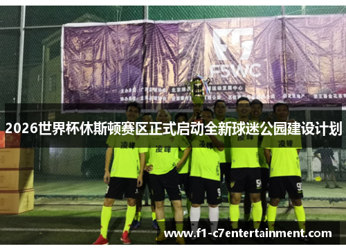 2026世界杯休斯顿赛区正式启动全新球迷公园建设计划