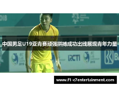 中国男足U19亚青赛顽强拼搏成功出线展现青年力量