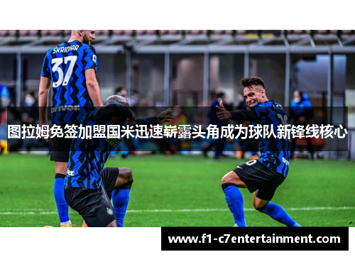 图拉姆免签加盟国米迅速崭露头角成为球队新锋线核心