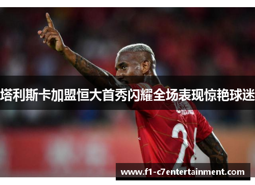 塔利斯卡加盟恒大首秀闪耀全场表现惊艳球迷