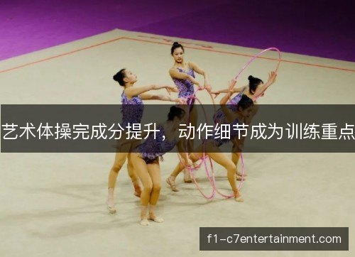 艺术体操完成分提升,动作细节成为训练重点 艺术体操完成分提升,动作细节成为训练重点