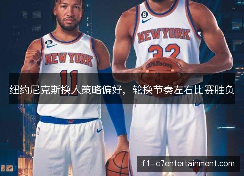 纽约尼克斯换人策略偏好，轮换节奏左右比赛胜负